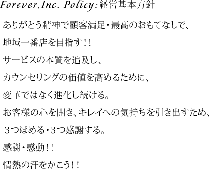 Forever,Inc. Policy:経営基本方針　ありがとう精神で顧客満足・最高のおもてなしで、 地域一番店を目指す！！ サービスの本質を追及し、 カウンセリングの価値を高めるために、 変革ではなく進化し続ける。 お客様の心を開き、キレイへの気持ちを引き出すため、 ３つほめる・３つ感謝する。 感謝・感動！！ 情熱の汗をかこう！！