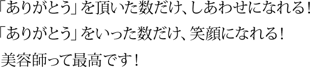 「ありがとう」を頂いた数だけ、しあわせになれる！ 「ありがとう」をいった数だけ、笑顔になれる！   美容師って最高です！