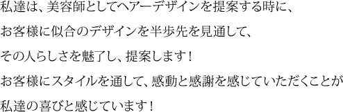私達は、美容師としてヘアーデザインを提案する時に、 お客様に似合のデザインを半歩先を見通して、 その人らしさを魅了し、提案します！ お客様にスタイルを通して、感動と感謝を感じていただくことが 私達の喜びと感じています！